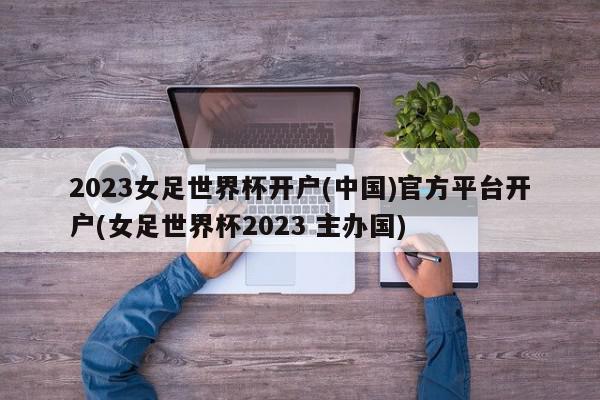 2023女足世界杯开户(中国)官方平台开户(女足世界杯2023 主办国)