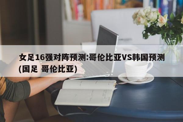 女足16强对阵预测:哥伦比亚VS韩国预测(国足 哥伦比亚)