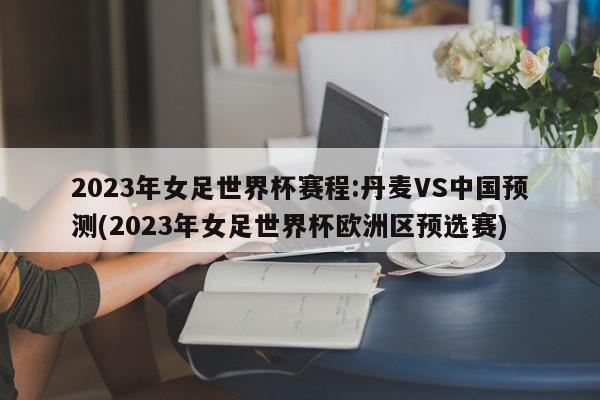 2023年女足世界杯赛程:丹麦VS中国预测(2023年女足世界杯欧洲区预选赛)