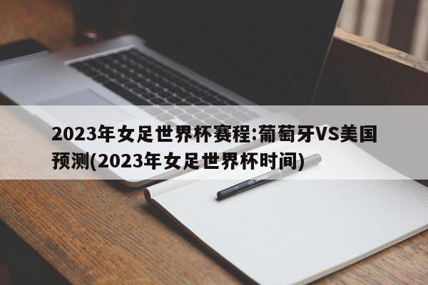 2023年女足世界杯赛程:葡萄牙VS美国预测(2023年女足世界杯时间)