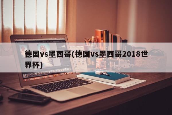 德国vs墨西哥(德国vs墨西哥2018世界杯)