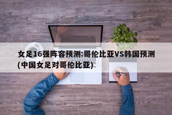 女足16强阵容预测:哥伦比亚VS韩国预测(中国女足对哥伦比亚)