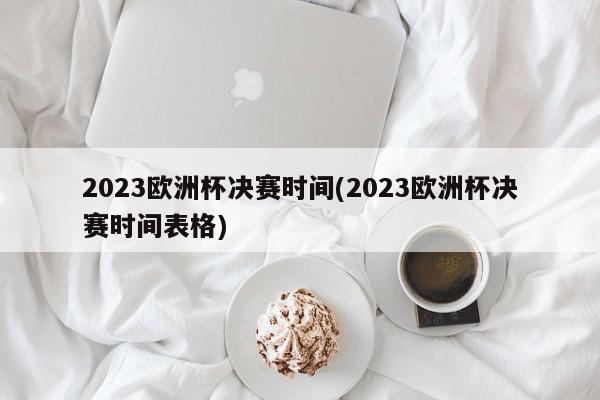 2023欧洲杯决赛时间(2023欧洲杯决赛时间表格)