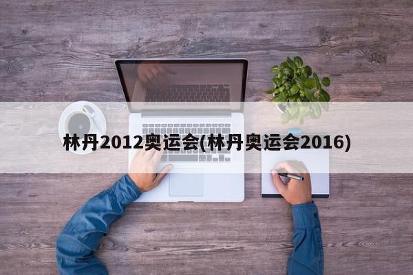 林丹2012奥运会(林丹奥运会2016)