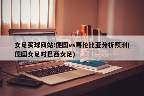 女足买球网站:德国vs哥伦比亚分析预测(德国女足对巴西女足)