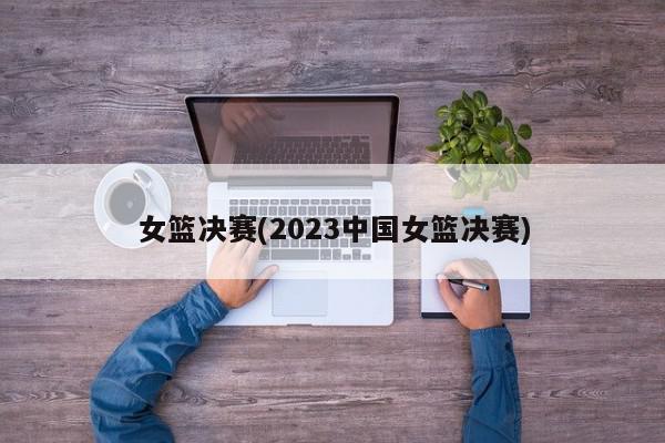 女篮决赛(2023中国女篮决赛)