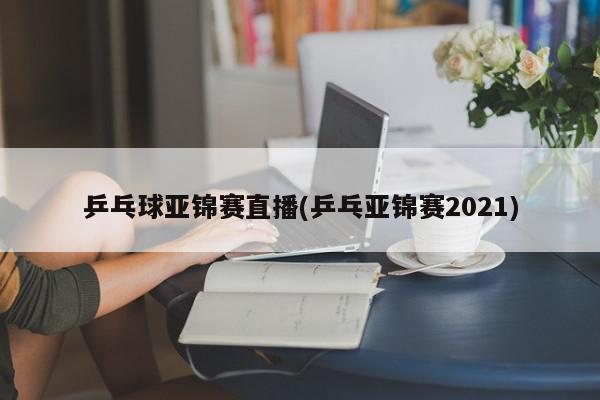 乒乓球亚锦赛直播(乒乓亚锦赛2021)