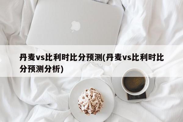 丹麦vs比利时比分预测(丹麦vs比利时比分预测分析)