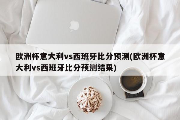 欧洲杯意大利vs西班牙比分预测(欧洲杯意大利vs西班牙比分预测结果)