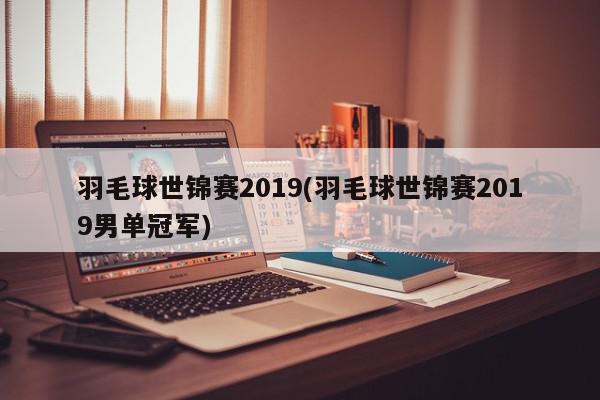 羽毛球世锦赛2019(羽毛球世锦赛2019男单冠军)