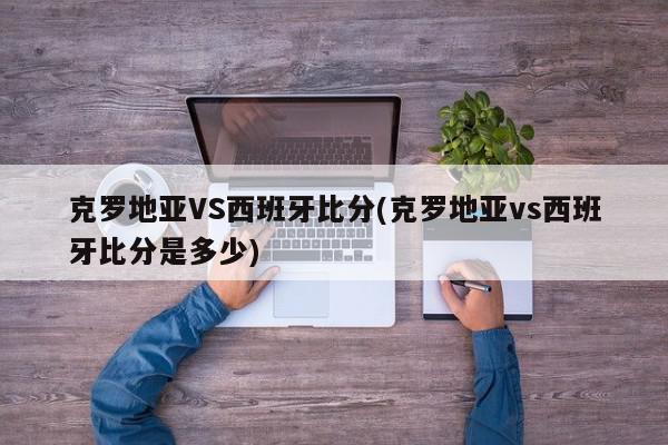 克罗地亚VS西班牙比分(克罗地亚vs西班牙比分是多少)