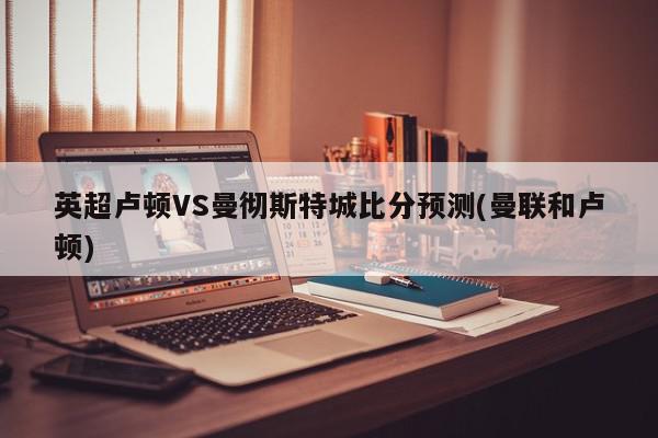 英超卢顿VS曼彻斯特城比分预测(曼联和卢顿)