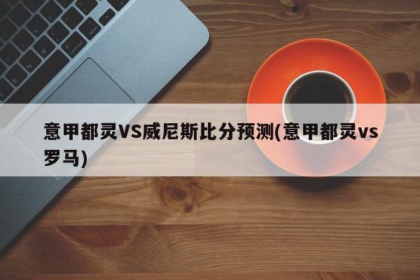 意甲都灵VS威尼斯比分预测(意甲都灵vs罗马)