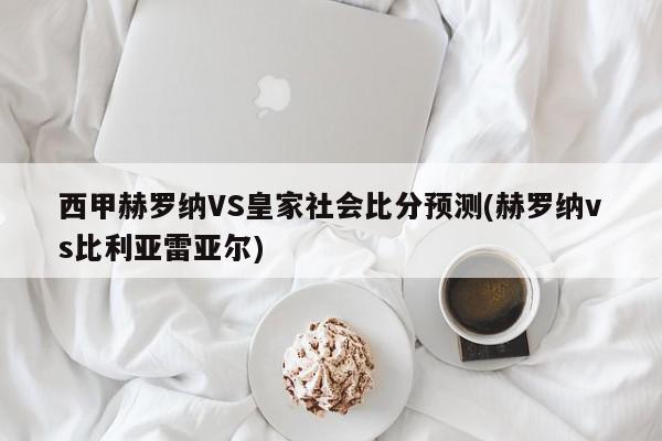 西甲赫罗纳VS皇家社会比分预测(赫罗纳vs比利亚雷亚尔)