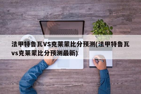 法甲特鲁瓦VS克莱蒙比分预测(法甲特鲁瓦vs克莱蒙比分预测最新)