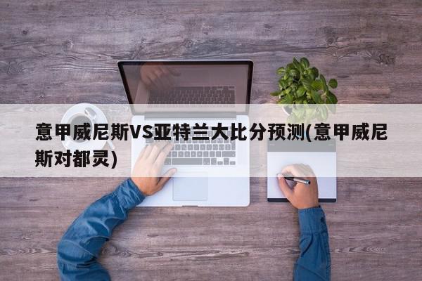 意甲威尼斯VS亚特兰大比分预测(意甲威尼斯对都灵)