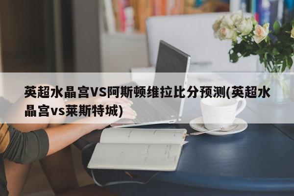 英超水晶宫VS阿斯顿维拉比分预测(英超水晶宫vs莱斯特城)