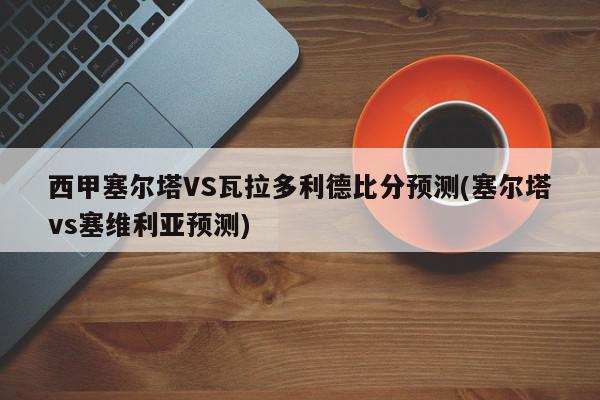 西甲塞尔塔VS瓦拉多利德比分预测(塞尔塔vs塞维利亚预测)