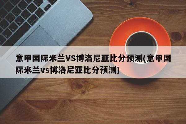 意甲国际米兰VS博洛尼亚比分预测(意甲国际米兰vs博洛尼亚比分预测)