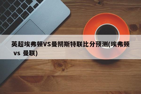 英超埃弗顿VS曼彻斯特联比分预测(埃弗顿 vs 曼联)