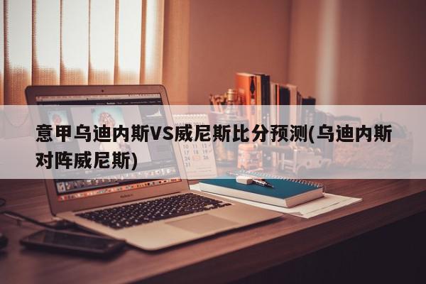 意甲乌迪内斯VS威尼斯比分预测(乌迪内斯对阵威尼斯)