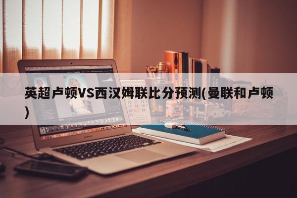 英超卢顿VS西汉姆联比分预测(曼联和卢顿)