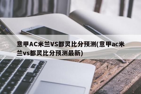 意甲AC米兰VS都灵比分预测(意甲ac米兰vs都灵比分预测最新)