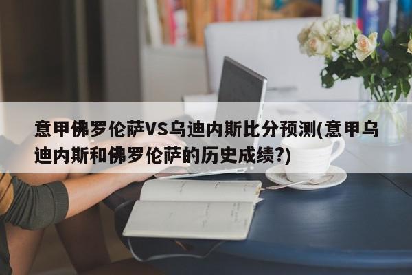 意甲佛罗伦萨VS乌迪内斯比分预测(意甲乌迪内斯和佛罗伦萨的历史成绩?)