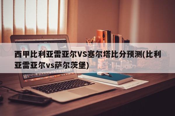 西甲比利亚雷亚尔VS塞尔塔比分预测(比利亚雷亚尔vs萨尔茨堡)