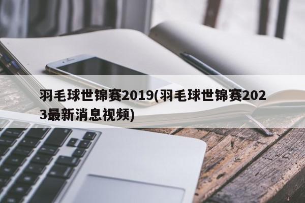 羽毛球世锦赛2019(羽毛球世锦赛2023最新消息视频)