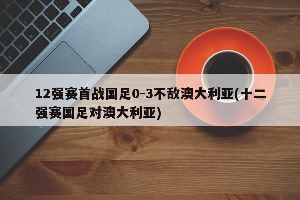 12强赛首战国足0-3不敌澳大利亚(十二强赛国足对澳大利亚)