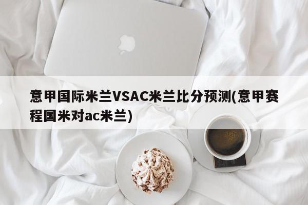 意甲国际米兰VSAC米兰比分预测(意甲赛程国米对ac米兰)