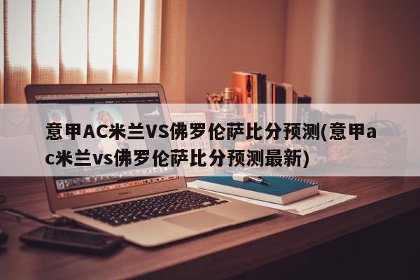 意甲AC米兰VS佛罗伦萨比分预测(意甲ac米兰vs佛罗伦萨比分预测最新)