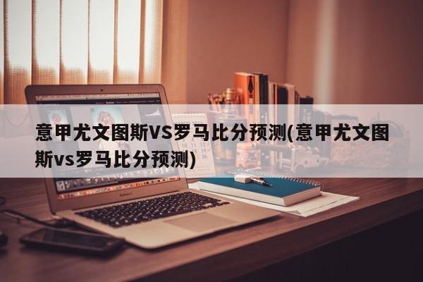 意甲尤文图斯VS罗马比分预测(意甲尤文图斯vs罗马比分预测)