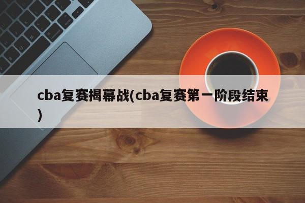 cba复赛揭幕战(cba复赛第一阶段结束)