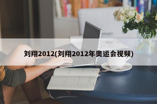 刘翔2012(刘翔2012年奥运会视频)