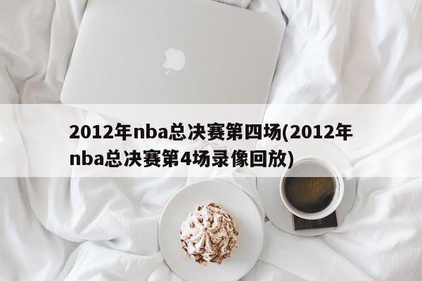 2012年nba总决赛第四场(2012年nba总决赛第4场录像回放)