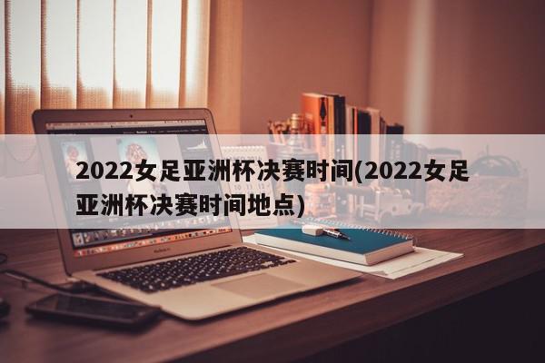 2022女足亚洲杯决赛时间(2022女足亚洲杯决赛时间地点)