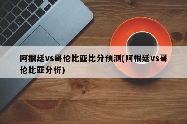 阿根廷vs哥伦比亚比分预测(阿根廷vs哥伦比亚分析)