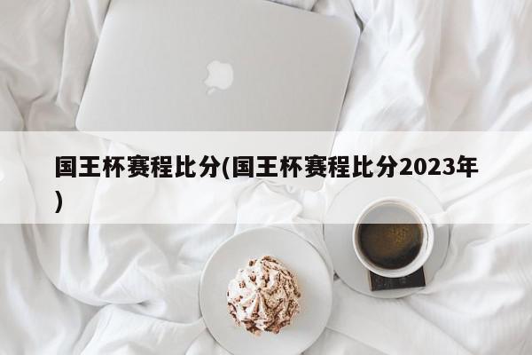 国王杯赛程比分(国王杯赛程比分2023年)