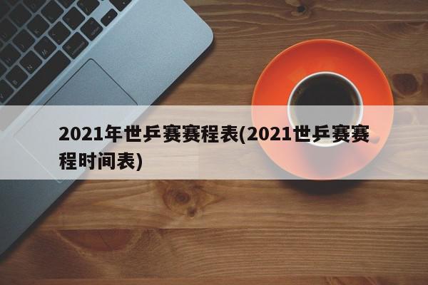 2021年世乒赛赛程表(2021世乒赛赛程时间表)