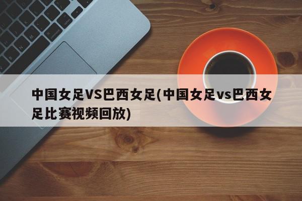 中国女足VS巴西女足(中国女足vs巴西女足比赛视频回放)