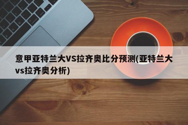 意甲亚特兰大VS拉齐奥比分预测(亚特兰大vs拉齐奥分析)