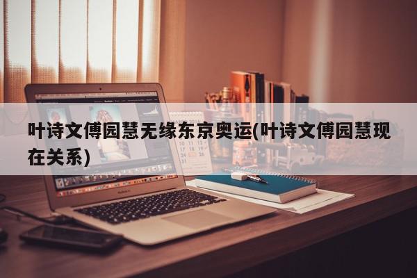 叶诗文傅园慧无缘东京奥运(叶诗文傅园慧现在关系)