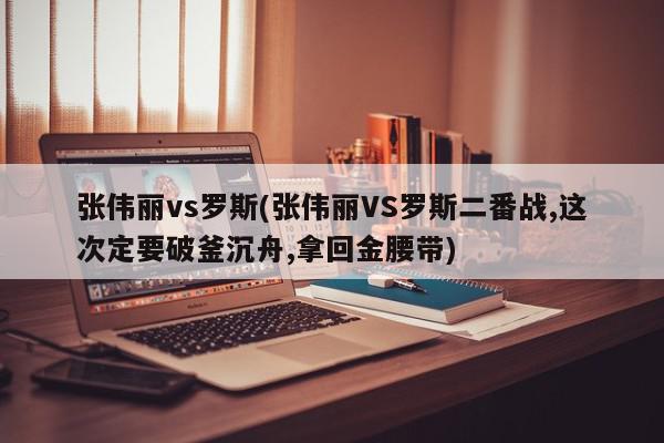 张伟丽vs罗斯(张伟丽VS罗斯二番战,这次定要破釜沉舟,拿回金腰带)