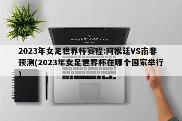 2023年女足世界杯赛程:阿根廷VS南非预测(2023年女足世界杯在哪个国家举行)