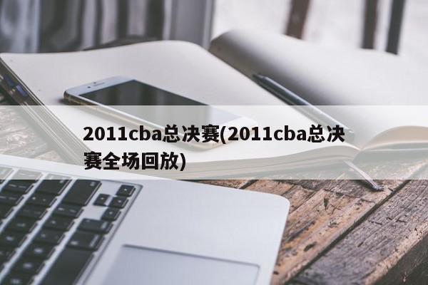 2011cba总决赛(2011cba总决赛全场回放)