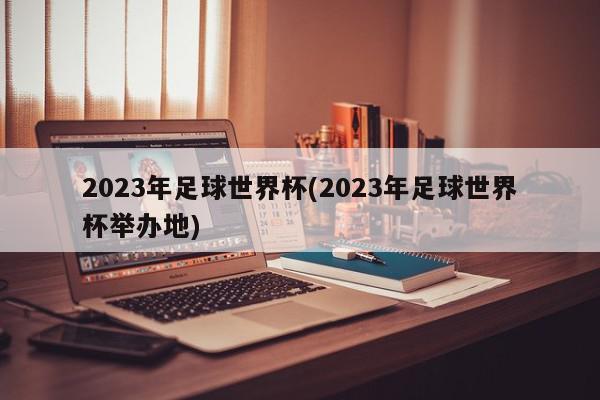 2023年足球世界杯(2023年足球世界杯举办地)