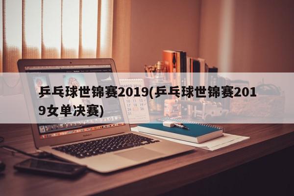 乒乓球世锦赛2019(乒乓球世锦赛2019女单决赛)