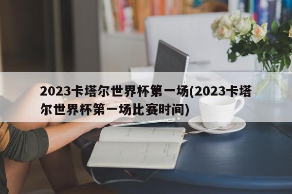 2023卡塔尔世界杯第一场(2023卡塔尔世界杯第一场比赛时间)